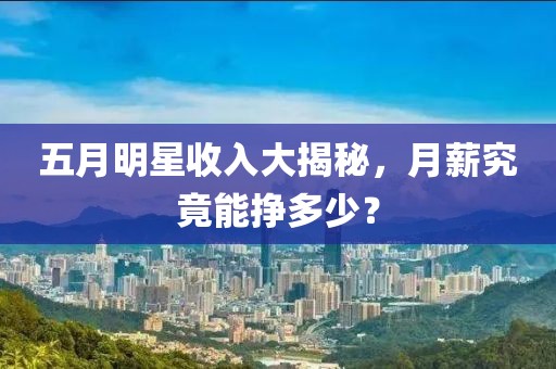 五月明星收入大揭秘，月薪究竟能掙多少？