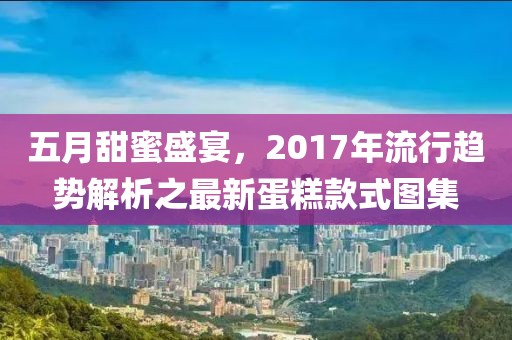 五月甜蜜盛宴，2017年流行趨勢(shì)解析之最新蛋糕款式圖集