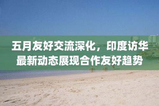 五月友好交流深化，印度訪華最新動(dòng)態(tài)展現(xiàn)合作友好趨勢(shì)