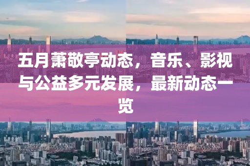 五月蕭敬亭動態(tài)，音樂、影視與公益多元發(fā)展，最新動態(tài)一覽