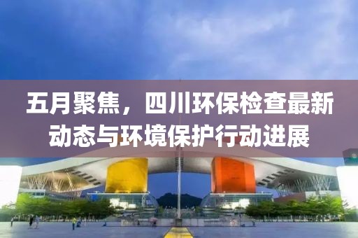 五月聚焦，四川環(huán)保檢查最新動態(tài)與環(huán)境保護行動進展