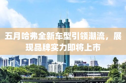 五月哈弗全新車型引領(lǐng)潮流，展現(xiàn)品牌實(shí)力即將上市