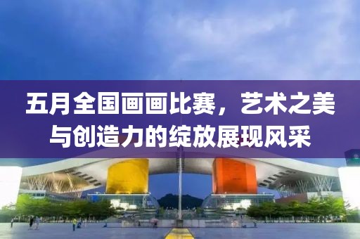 五月全國畫畫比賽，藝術(shù)之美與創(chuàng)造力的綻放展現(xiàn)風(fēng)采