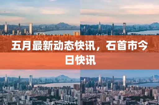 五月最新動態(tài)快訊，石首市今日快訊