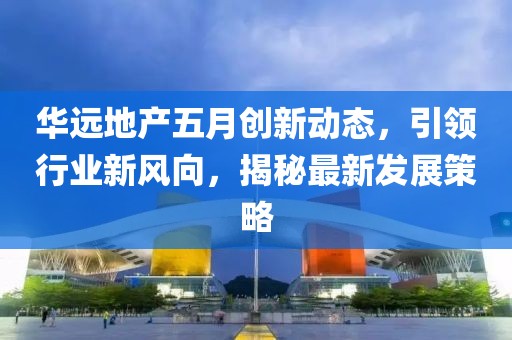 華遠(yuǎn)地產(chǎn)五月創(chuàng)新動(dòng)態(tài)，引領(lǐng)行業(yè)新風(fēng)向，揭秘最新發(fā)展策略