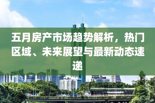 五月房產(chǎn)市場(chǎng)趨勢(shì)解析，熱門(mén)區(qū)域、未來(lái)展望與最新動(dòng)態(tài)速遞