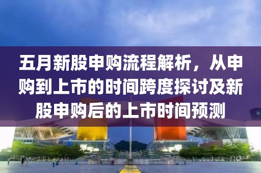 五月新股申購流程解析，從申購到上市的時(shí)間跨度探討及新股申購后的上市時(shí)間預(yù)測(cè)