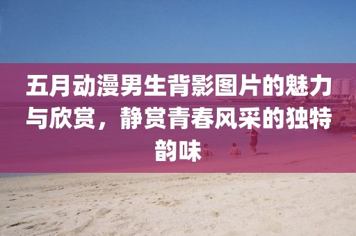 五月動漫男生背影圖片的魅力與欣賞，靜賞青春風采的獨特韻味