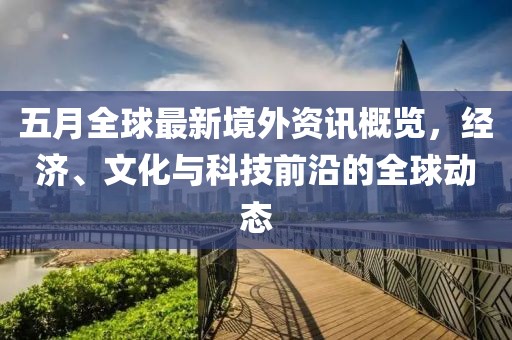 五月全球最新境外資訊概覽，經(jīng)濟(jì)、文化與科技前沿的全球動(dòng)態(tài)