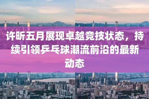 許昕五月展現(xiàn)卓越競技狀態(tài)，持續(xù)引領乒乓球潮流前沿的最新動態(tài)