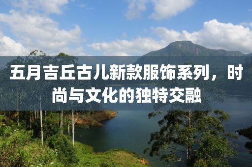 五月吉丘古兒新款服飾系列，時(shí)尚與文化的獨(dú)特交融