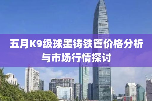 五月K9級球墨鑄鐵管價格分析與市場行情探討