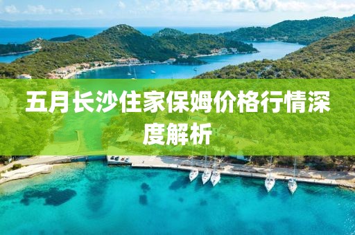 五月長沙住家保姆價格行情深度解析