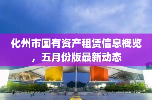 化州市國(guó)有資產(chǎn)租賃信息概覽，五月份版最新動(dòng)態(tài)