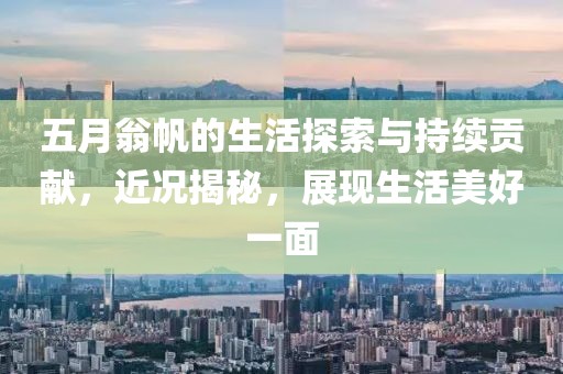 五月翁帆的生活探索與持續(xù)貢獻，近況揭秘，展現(xiàn)生活美好一面