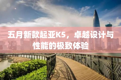 五月新款起亞K5，卓越設(shè)計與性能的極致體驗