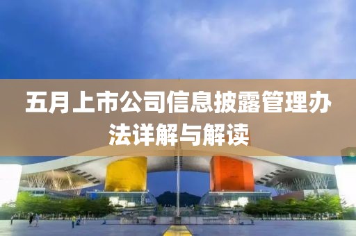 五月上市公司信息披露管理辦法詳解與解讀