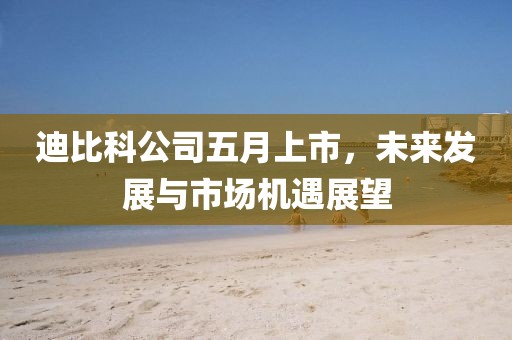 迪比科公司五月上市，未來(lái)發(fā)展與市場(chǎng)機(jī)遇展望