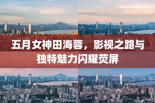 五月女神田海蓉，影視之路與獨(dú)特魅力閃耀熒屏