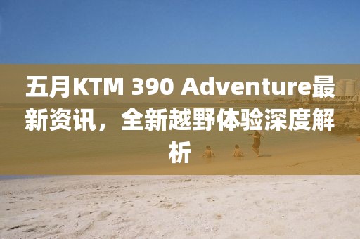 五月KTM 390 Adventure最新資訊，全新越野體驗(yàn)深度解析