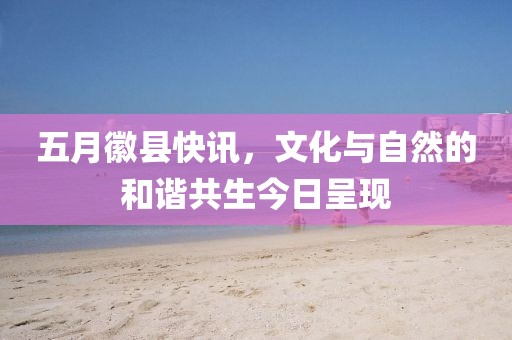 五月徽縣快訊，文化與自然的和諧共生今日呈現(xiàn)