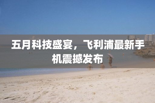 五月科技盛宴，飛利浦最新手機(jī)震撼發(fā)布