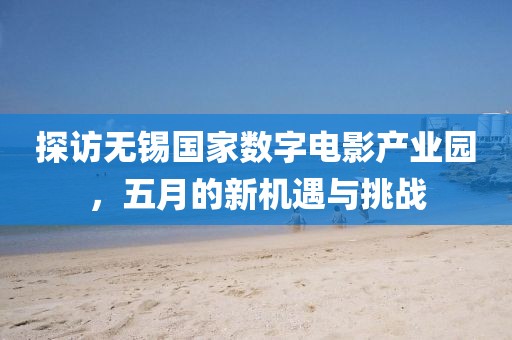 探訪無錫國家數(shù)字電影產(chǎn)業(yè)園，五月的新機(jī)遇與挑戰(zhàn)