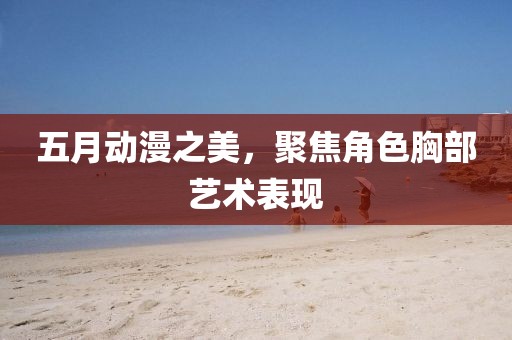 五月動漫之美，聚焦角色胸部藝術(shù)表現(xiàn)