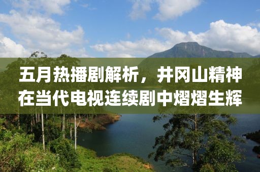 五月熱播劇解析，井岡山精神在當(dāng)代電視連續(xù)劇中熠熠生輝