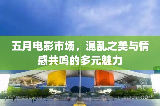 五月電影市場，混亂之美與情感共鳴的多元魅力