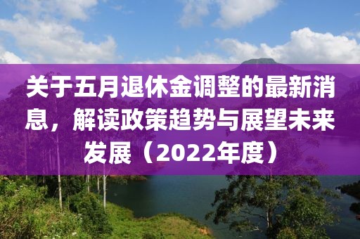 關(guān)于五月退休金調(diào)整的最新消息，解讀政策趨勢與展望未來發(fā)展（2022年度）