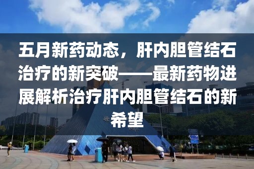 五月新藥動(dòng)態(tài)，肝內(nèi)膽管結(jié)石治療的新突破——最新藥物進(jìn)展解析治療肝內(nèi)膽管結(jié)石的新希望