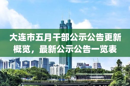 大連市五月干部公示公告更新概覽，最新公示公告一覽表