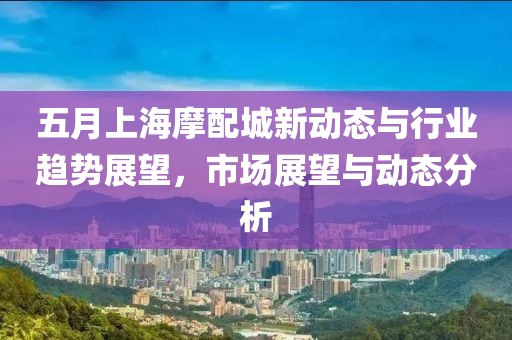 五月上海摩配城新動態(tài)與行業(yè)趨勢展望，市場展望與動態(tài)分析
