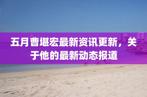 五月曹堪宏最新資訊更新，關(guān)于他的最新動(dòng)態(tài)報(bào)道