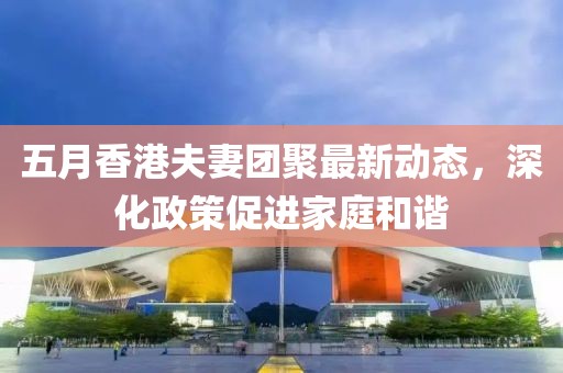 五月香港夫妻團聚最新動態(tài)，深化政策促進家庭和諧