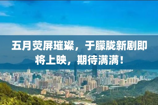 五月熒屏璀璨，于朦朧新劇即將上映，期待滿滿！