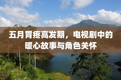 五月胃疼高發(fā)期，電視劇中的暖心故事與角色關(guān)懷