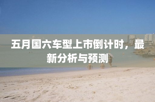 五月國六車型上市倒計(jì)時(shí)，最新分析與預(yù)測(cè)