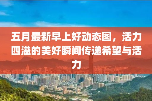 五月最新早上好動態(tài)圖，活力四溢的美好瞬間傳遞希望與活力