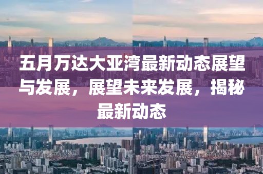 五月萬達(dá)大亞灣最新動態(tài)展望與發(fā)展，展望未來發(fā)展，揭秘最新動態(tài)