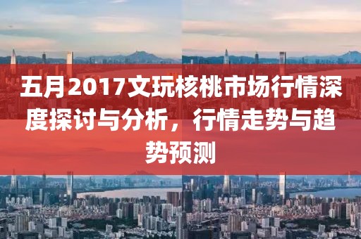 五月2017文玩核桃市場(chǎng)行情深度探討與分析，行情走勢(shì)與趨勢(shì)預(yù)測(cè)