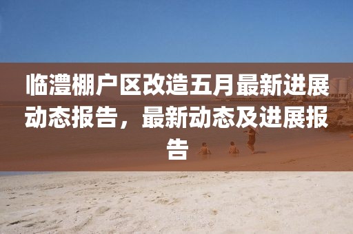 臨澧棚戶區(qū)改造五月最新進(jìn)展動(dòng)態(tài)報(bào)告，最新動(dòng)態(tài)及進(jìn)展報(bào)告