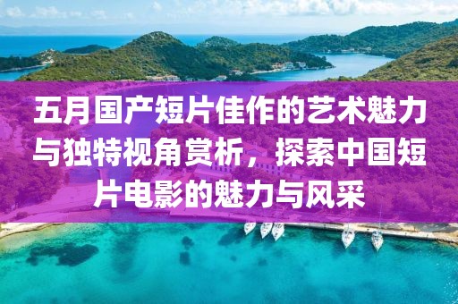 五月國產(chǎn)短片佳作的藝術(shù)魅力與獨(dú)特視角賞析，探索中國短片電影的魅力與風(fēng)采
