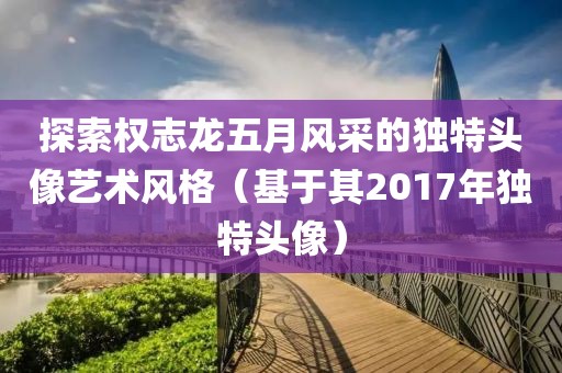 探索權志龍五月風采的獨特頭像藝術風格（基于其2017年獨特頭像）