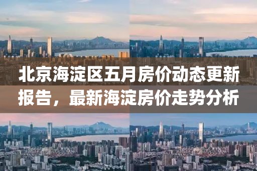 北京海淀區(qū)五月房價(jià)動態(tài)更新報(bào)告，最新海淀房價(jià)走勢分析