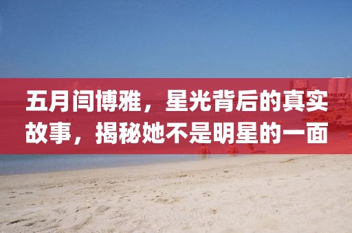 五月閆博雅，星光背后的真實故事，揭秘她不是明星的一面
