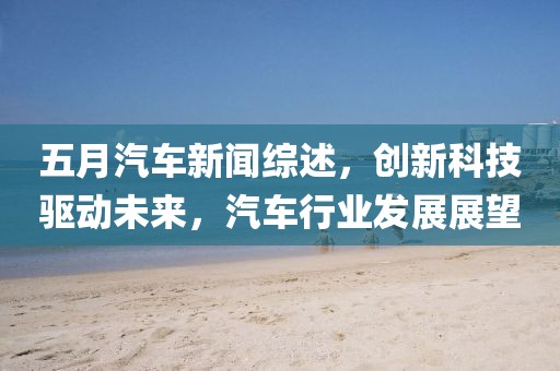 五月汽車新聞綜述，創(chuàng)新科技驅(qū)動未來，汽車行業(yè)發(fā)展展望