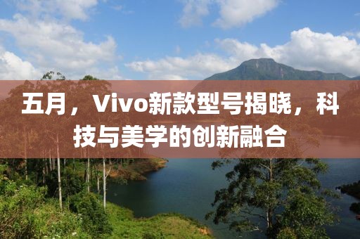 五月，Vivo新款型號揭曉，科技與美學(xué)的創(chuàng)新融合