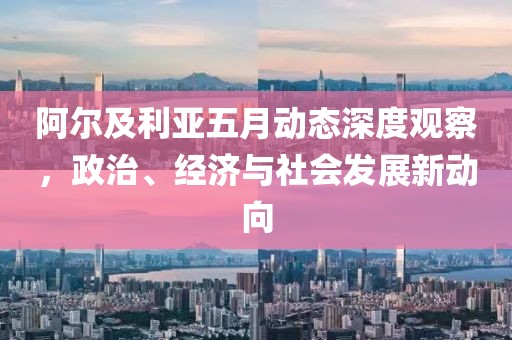 阿爾及利亞五月動態(tài)深度觀察，政治、經(jīng)濟(jì)與社會發(fā)展新動向